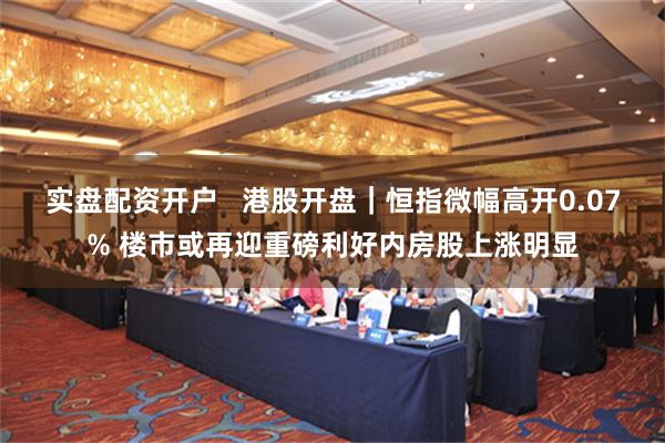 实盘配资开户   港股开盘｜恒指微幅高开0.07% 楼市或再迎重磅利好内房股上涨明显