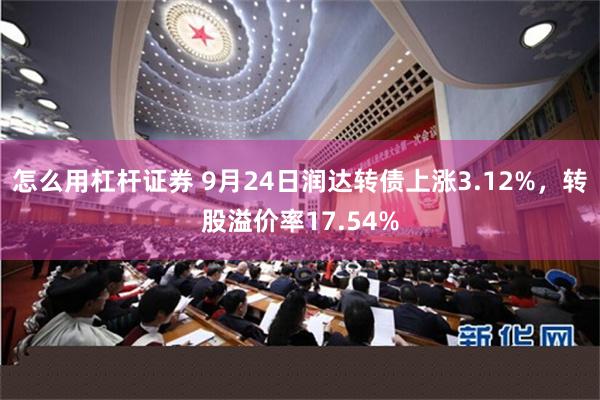 怎么用杠杆证券 9月24日润达转债上涨3.12%，转股溢价率17.54%