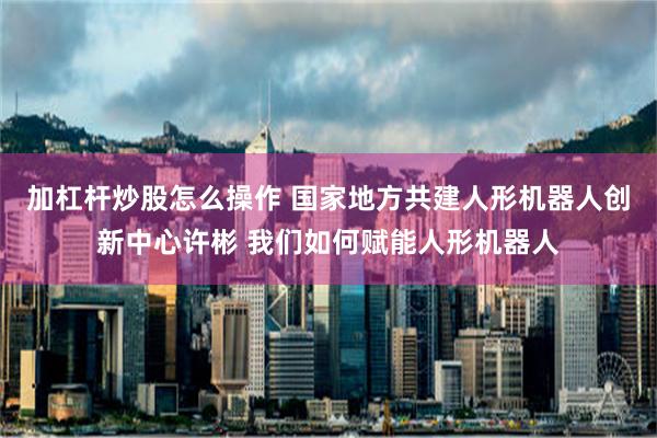 加杠杆炒股怎么操作 国家地方共建人形机器人创新中心许彬 我们如何赋能人形机器人