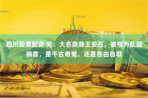 四川股票配资 完：大名鼎鼎王安石，被视为乱国祸首，是千古奇冤，还是咎由自取