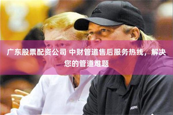 广东股票配资公司 中财管道售后服务热线，解决您的管道难题