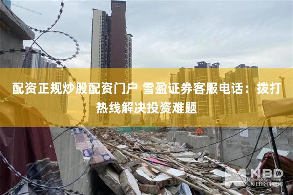 配资正规炒股配资门户 雪盈证券客服电话：拨打热线解决投资难题