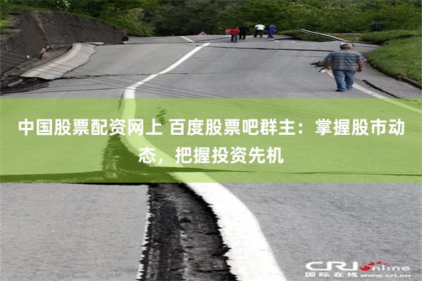 中国股票配资网上 百度股票吧群主：掌握股市动态，把握投资先机