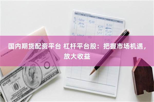 国内期货配资平台 杠杆平台股：把握市场机遇，放大收益