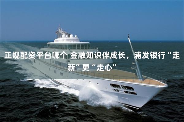 正规配资平台哪个 金融知识伴成长，浦发银行“走新”更“走心”