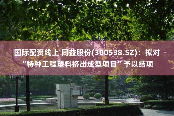 国际配资线上 同益股份(300538.SZ)：拟对“特种工程塑料挤出成型项目”予以结项