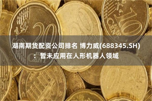 湖南期货配资公司排名 博力威(688345.SH)：暂未应用在人形机器人领域