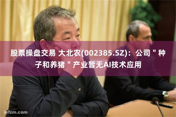 股票操盘交易 大北农(002385.SZ)：公司＂种子和养猪＂产业暂无AI技术应用