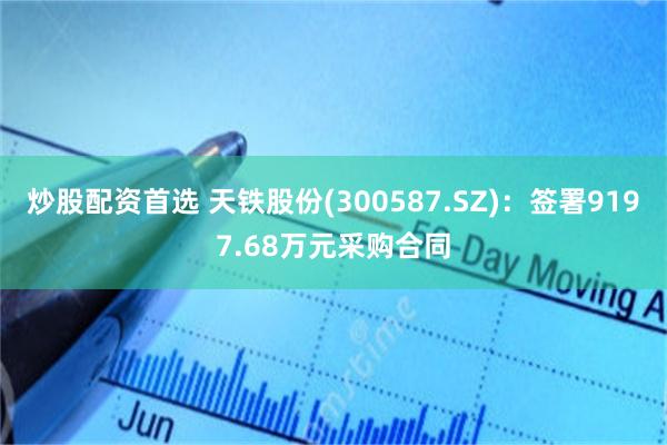 炒股配资首选 天铁股份(300587.SZ)：签署9197.68万元采购合同
