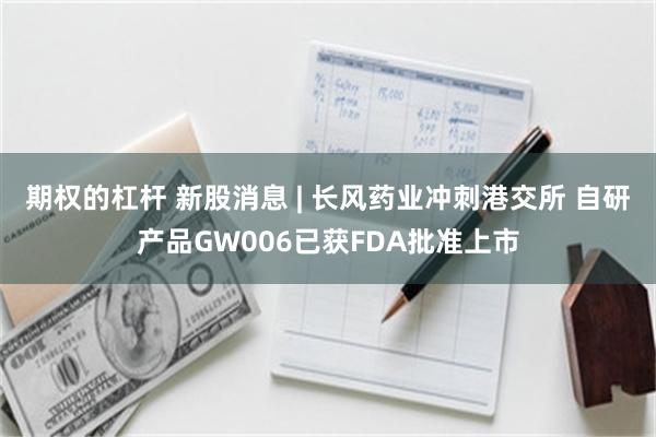 期权的杠杆 新股消息 | 长风药业冲刺港交所 自研产品GW006已获FDA批准上市