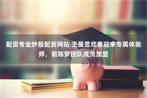 配资专业炒股配资网站 王曼昱欣喜迎来专属体能师,前陈梦团队成员加盟