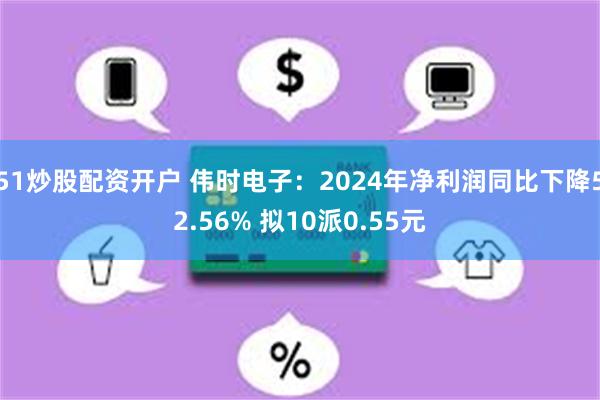 51炒股配资开户 伟时电子：2024年净利润同比下降52.56% 拟10派0.55元
