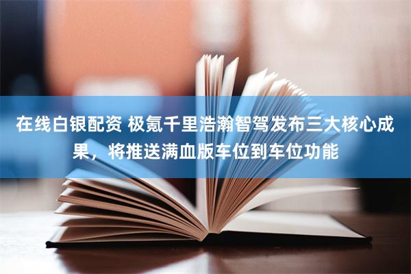 在线白银配资 极氪千里浩瀚智驾发布三大核心成果，将推送满血版车位到车位功能