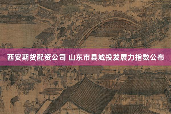 西安期货配资公司 山东市县城投发展力指数公布