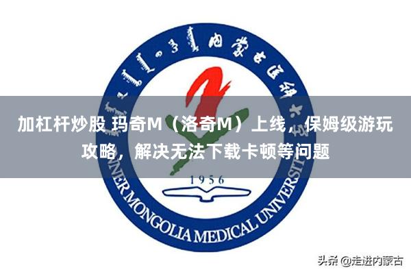加杠杆炒股 玛奇M（洛奇M）上线，保姆级游玩攻略，解决无法下载卡顿等问题