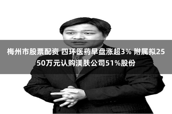 梅州市股票配资 四环医药早盘涨超3% 附属拟2550万元认购渼肤公司51%股份
