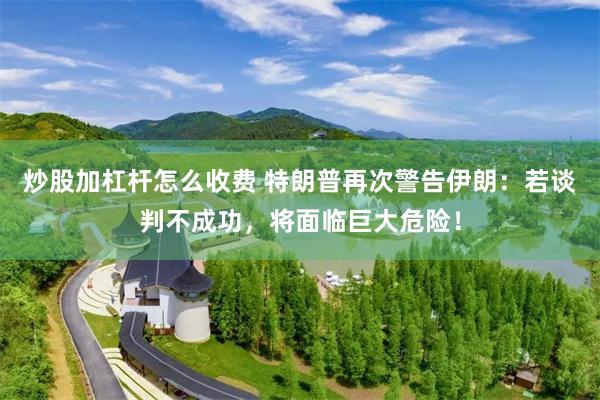 炒股加杠杆怎么收费 特朗普再次警告伊朗：若谈判不成功，将面临巨大危险！