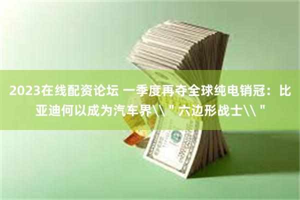2023在线配资论坛 一季度再夺全球纯电销冠：比亚迪何以成为汽车界\＂六边形战士\＂