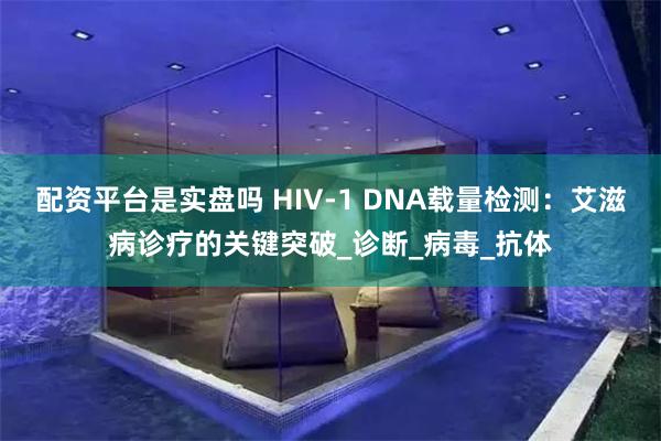 配资平台是实盘吗 HIV-1 DNA载量检测：艾滋病诊疗的关键突破_诊断_病毒_抗体