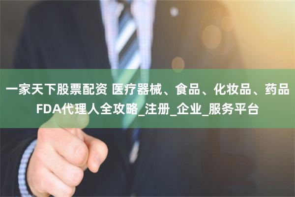 一家天下股票配资 医疗器械、食品、化妆品、药品FDA代理人全攻略_注册_企业_服务平台