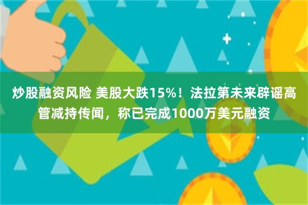 炒股融资风险 美股大跌15%！法拉第未来辟谣高管减持传闻，称已完成1000万美元融资