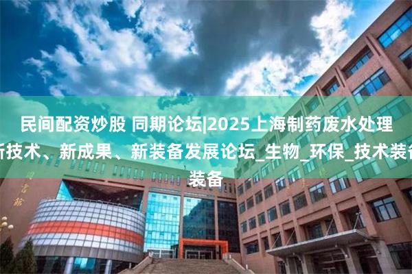 民间配资炒股 同期论坛|2025上海制药废水处理新技术、新成果、新装备发展论坛_生物_环保_技术装备