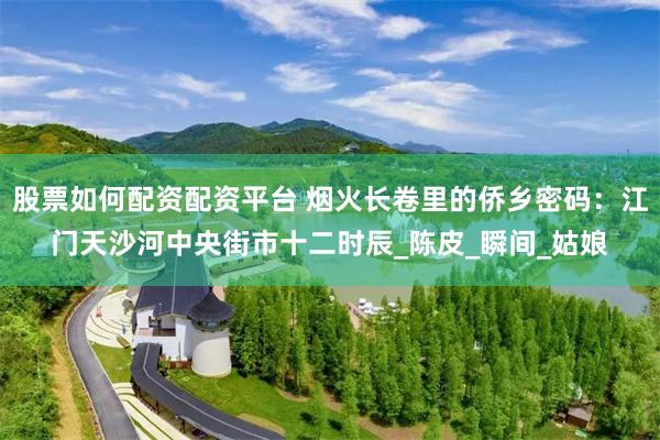股票如何配资配资平台 烟火长卷里的侨乡密码：江门天沙河中央街市十二时辰_陈皮_瞬间_姑娘