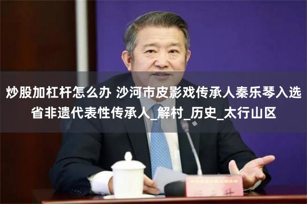 炒股加杠杆怎么办 沙河市皮影戏传承人秦乐琴入选省非遗代表性传承人_解村_历史_太行山区
