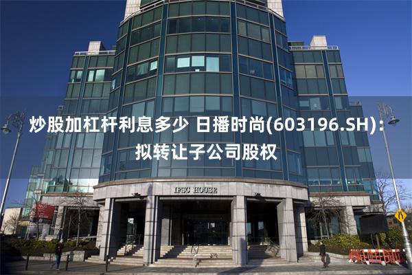炒股加杠杆利息多少 日播时尚(603196.SH)：拟转让子公司股权