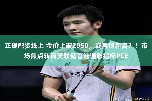正规配资线上 金价上破2950，或再创新高？！市场焦点转向美联储首选通胀指标PCE