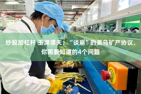 炒股加杠杆 玉渊谭天：“谈崩”的美乌矿产协议，你需要知道的4个问题