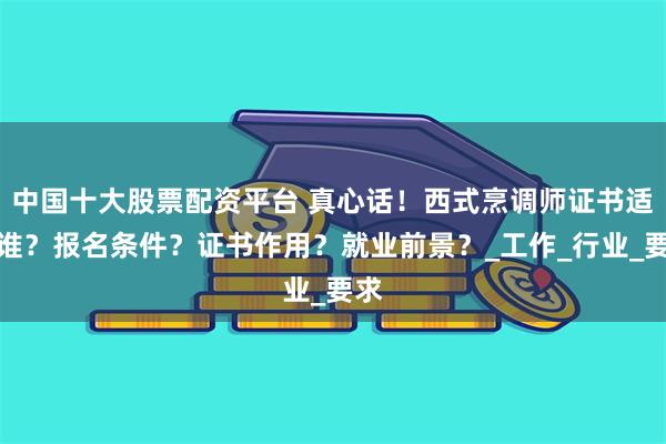 中国十大股票配资平台 真心话！西式烹调师证书适合谁？报名条件？证书作用？就业前景？_工作_行业_要求