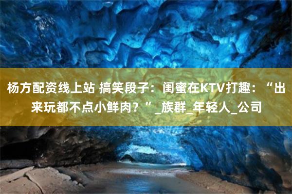 杨方配资线上站 搞笑段子：闺蜜在KTV打趣：“出来玩都不点小鲜肉？”_族群_年轻人_公司