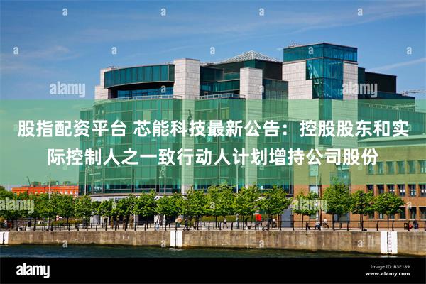 股指配资平台 芯能科技最新公告：控股股东和实际控制人之一致行动人计划增持公司股份
