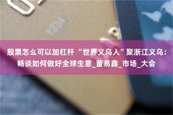 股票怎么可以加杠杆 “世界义乌人”聚浙江义乌：畅谈如何做好全球生意_董易鑫_市场_大会