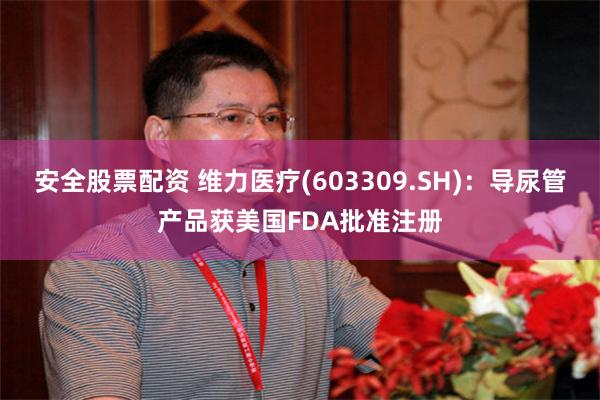 安全股票配资 维力医疗(603309.SH)：导尿管产品获美国FDA批准注册