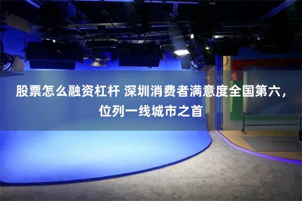 股票怎么融资杠杆 深圳消费者满意度全国第六，位列一线城市之首