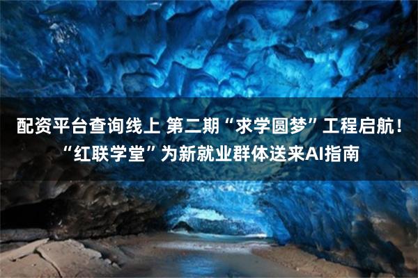 配资平台查询线上 第二期“求学圆梦”工程启航！“红联学堂”为新就业群体送来AI指南
