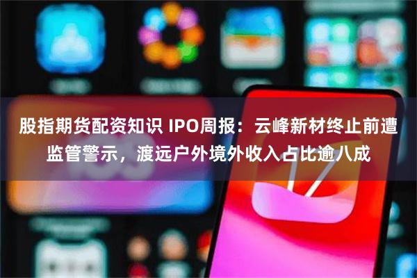 股指期货配资知识 IPO周报：云峰新材终止前遭监管警示，渡远户外境外收入占比逾八成