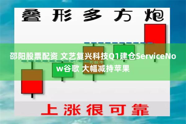 邵阳股票配资 文艺复兴科技Q1建仓ServiceNow谷歌 大幅减持苹果