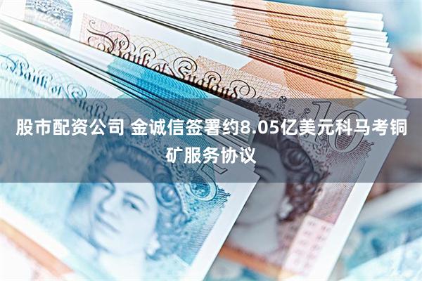 股市配资公司 金诚信签署约8.05亿美元科马考铜矿服务协议