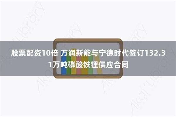 股票配资10倍 万润新能与宁德时代签订132.31万吨磷酸铁锂供应合同