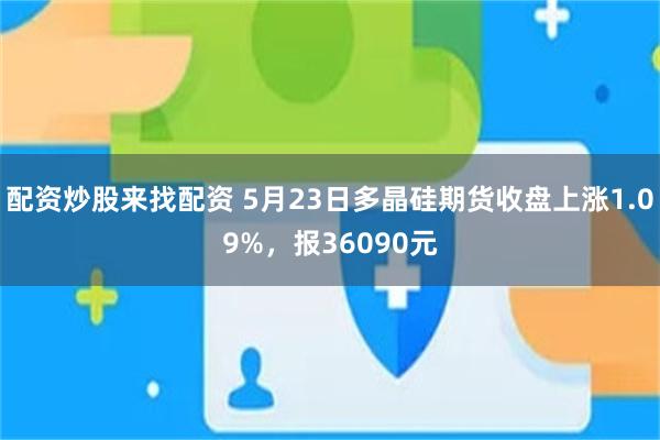 配资炒股来找配资 5月23日多晶硅期货收盘上涨1.09%，报36090元