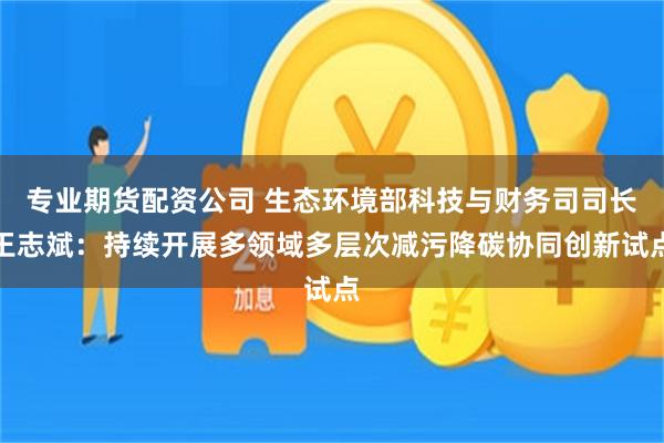 专业期货配资公司 生态环境部科技与财务司司长王志斌：持续开展多领域多层次减污降碳协同创新试点