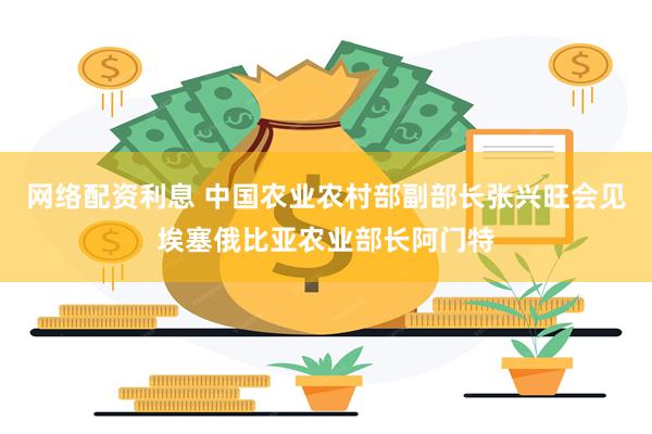 网络配资利息 中国农业农村部副部长张兴旺会见埃塞俄比亚农业部长阿门特