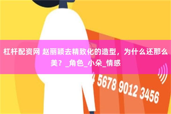 杠杆配资网 赵丽颖去精致化的造型，为什么还那么美？_角色_小朵_情感