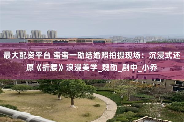 最大配资平台 蛮蛮一劭结婚照拍摄现场：沉浸式还原《折腰》浪漫美学_魏劭_剧中_小乔