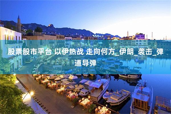 股票股市平台 以伊热战 走向何方_伊朗_袭击_弹道导弹
