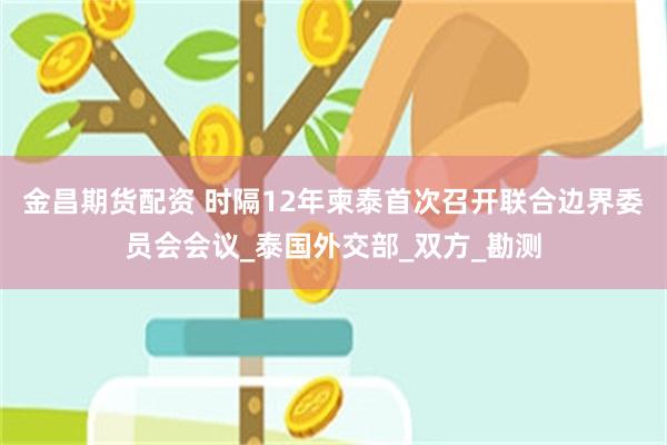 金昌期货配资 时隔12年柬泰首次召开联合边界委员会会议_泰国外交部_双方_勘测