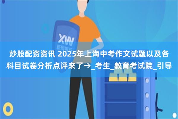 炒股配资资讯 2025年上海中考作文试题以及各科目试卷分析点评来了→_考生_教育考试院_引导